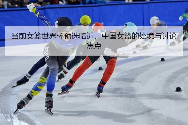 当前女篮世界杯预选临近，中国女篮的处境与讨论焦点